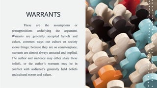 WARRANTS
These are the assumptions or
presuppositions underlying the argument.
Warrants are generally accepted beliefs and
values, common ways our culture or society
views things; because they are so commonplace,
warrants are almost always unstated and implied.
The author and audience may either share these
beliefs, or the author’s warrants may be in
conflict with audience’s generally held beliefs
and cultural norms and values.
 