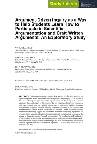 Argument-Driven Inquiry as a Way
to Help Students Learn How to
Participate in Scientiﬁc
Argumentation and Craft Written
Arguments: An Exploratory Study
VICTOR SAMPSON
School of Teacher Education and FSU-Teach, College of Education, The Florida State
University, Tallahassee, FL 32306-4459, USA
JONATHON GROOMS
School of Teacher Education, College of Education, The Florida State University,
Tallahassee, FL 32306-4459, USA
JOI PHELPS WALKER
Division of Science and Mathematics, Tallahassee Community College,
Tallahassee, FL 32304, USA
Received 27 June 2009; revised 30 July 2010; accepted 26 August 2010
DOI 10.1002/sce.20421
Published online 11 October 2010 in Wiley Online Library (wileyonlinelibrary.com).
ABSTRACT: This exploratory study examines how a series of laboratory activities de-
signed using a new instructional model, called Argument-Driven Inquiry (ADI), influences
the ways students participate in scientific argumentation and the quality of the scientific
arguments they craft as part of this process. The two outcomes of interest were assessed
with a performance task that required small groups of students to explain a discrepant
event and then generate a scientific argument. Student performance on this task was com-
pared before and after an 18-week intervention that included 15 ADI laboratory activities.
The results of this study suggest that the students had better disciplinary engagement and
produced better arguments after the intervention although some learning issues arose that
seemed to hinder the students’ overall improvement. The conclusions and implications
of this research include several recommendations for improving the nature of laboratory-
based instruction to help cultivate the knowledge and skills students need to participate in
scientific argumentation and to craft written arguments. C
 2010 Wiley Periodicals, Inc. Sci
Ed 95:217–257, 2011
Correspondence to: Victor Sampson; e-mail: vsampson@fsu.edu
C
 2010 Wiley Periodicals, Inc.
 