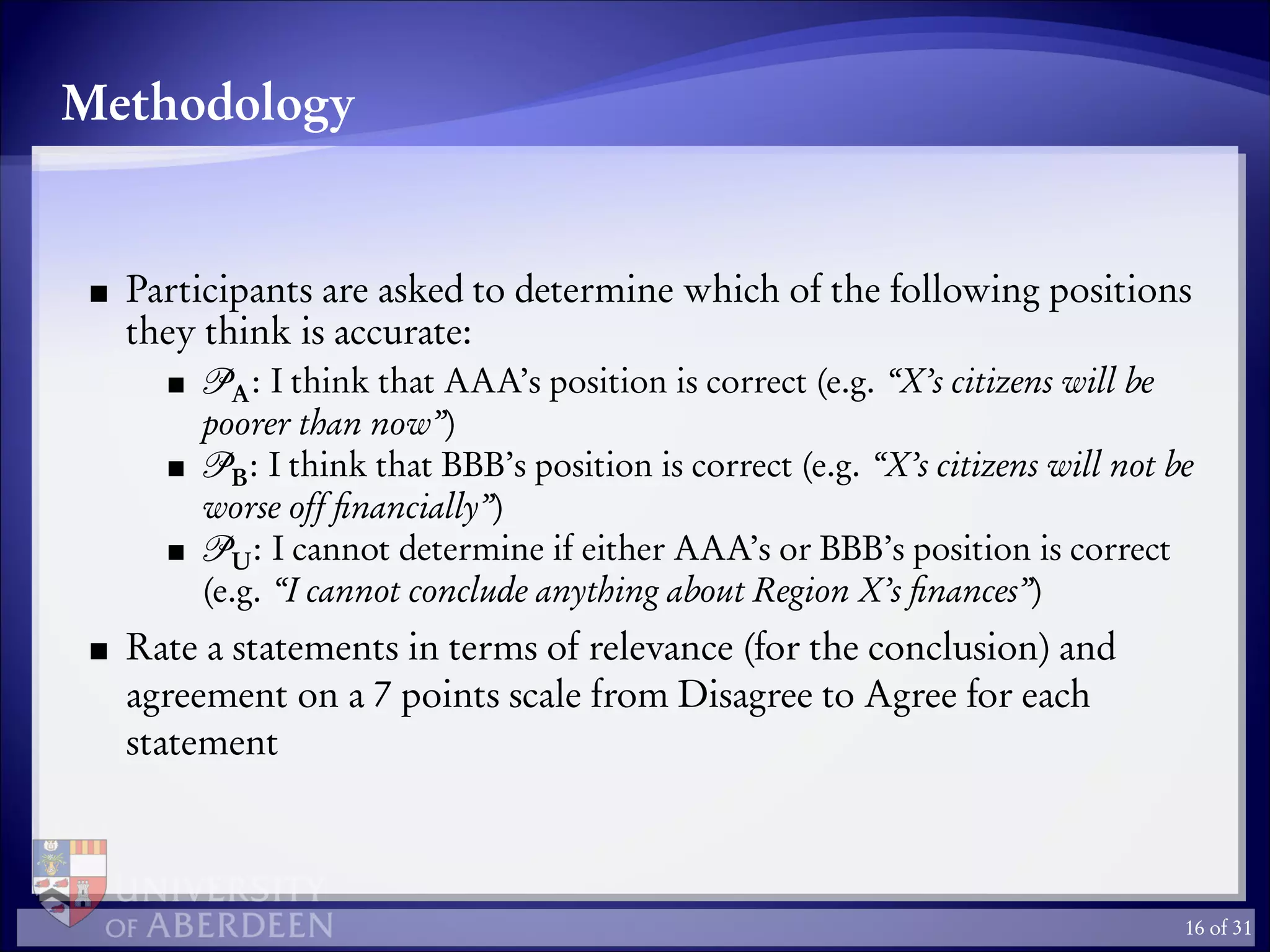 Methodology
Participants are asked to determine which of the following positions
they think is accurate:
A: I think that AAA’s position is correct (e.g. “X’s citizens will be
poorer than now”)
B: I think that BBB’s position is correct (e.g. “X’s citizens will not be
worse off ﬁnancially”)
U: I cannot determine if either AAA’s or BBB’s position is correct
(e.g. “I cannot conclude anything about Region X’s ﬁnances”)
Rate a statements in terms of relevance (for the conclusion) and
agreement on a 7 points scale from Disagree to Agree for each
statement
16 of 31
 