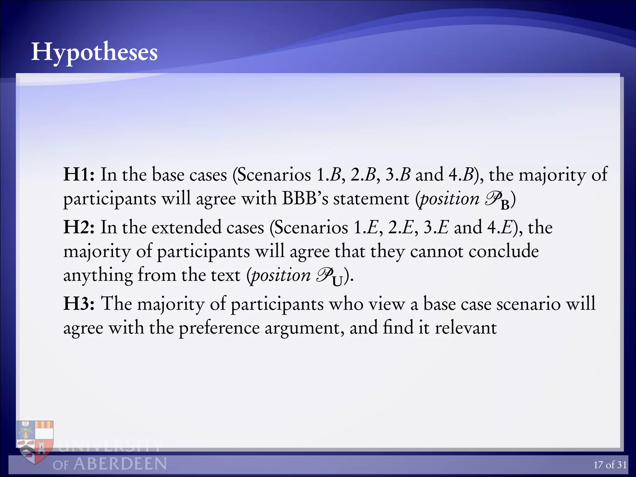 Hypotheses
H1: In the base cases (Scenarios 1.B, 2.B, 3.B and 4.B), the majority of
participants will agree with BBB’s statement (position B)
H2: In the extended cases (Scenarios 1.E, 2.E, 3.E and 4.E), the
majority of participants will agree that they cannot conclude
anything from the text (position U).
H3: The majority of participants who view a base case scenario will
agree with the preference argument, and ﬁnd it relevant
17 of 31
 