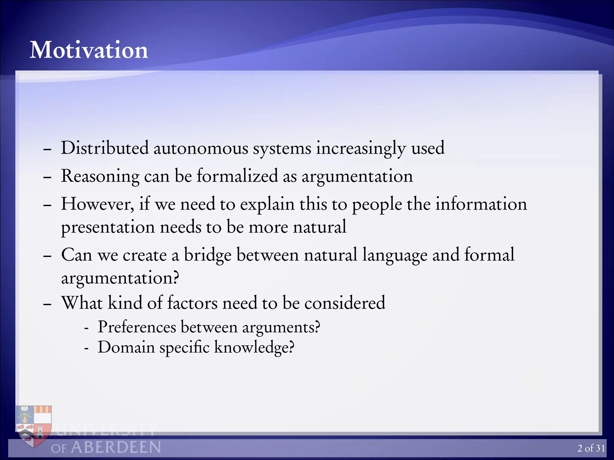 Motivation
– Distributed autonomous systems increasingly used
– Reasoning can be formalized as argumentation
– However, if we need to explain this to people the information
presentation needs to be more natural
– Can we create a bridge between natural language and formal
argumentation?
– What kind of factors need to be considered
- Preferences between arguments?
- Domain speciﬁc knowledge?
2 of 31
 