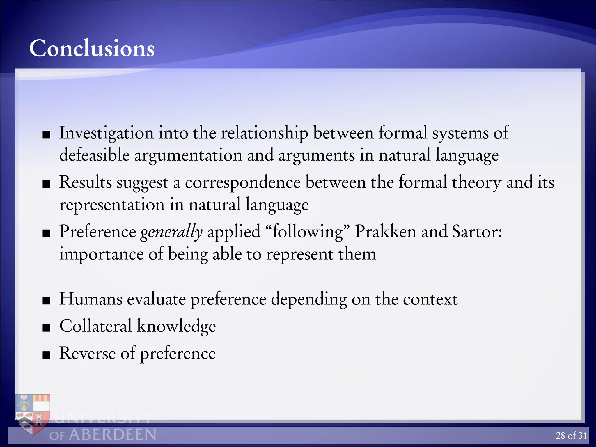 Conclusions
Investigation into the relationship between formal systems of
defeasible argumentation and arguments in natural language
Results suggest a correspondence between the formal theory and its
representation in natural language
Preference generally applied “following” Prakken and Sartor:
importance of being able to represent them
Humans evaluate preference depending on the context
Collateral knowledge
Reverse of preference
28 of 31
 