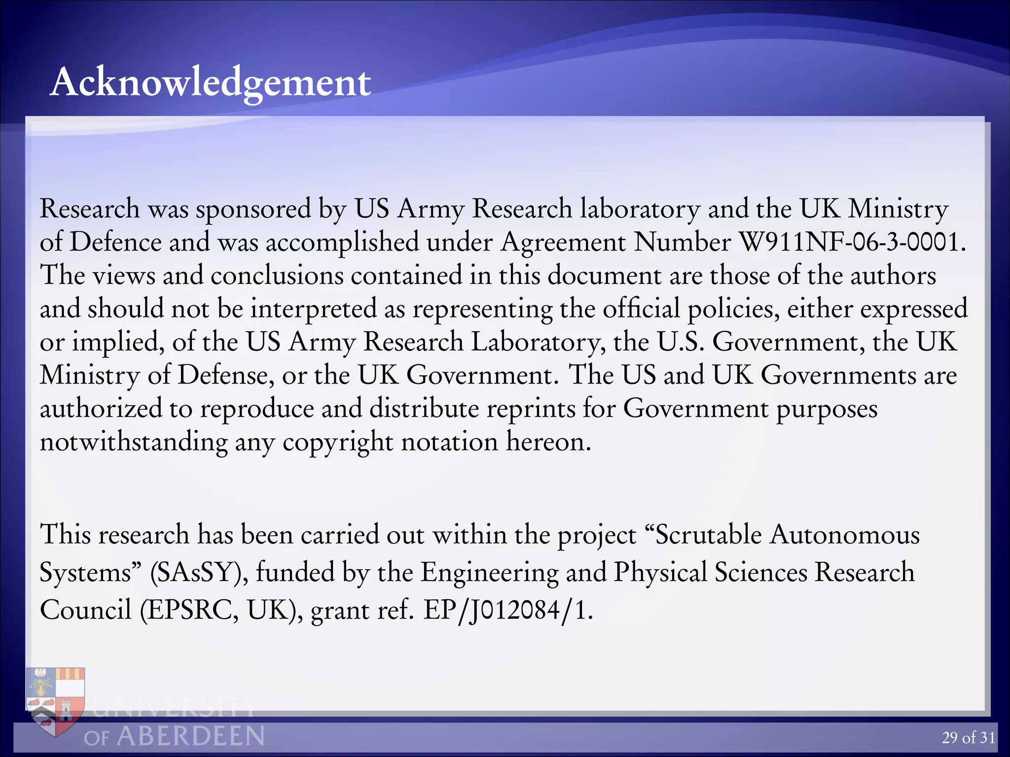 Acknowledgement
Research was sponsored by US Army Research laboratory and the UK Ministry
of Defence and was accomplished under Agreement Number W911NF-06-3-0001.
The views and conclusions contained in this document are those of the authors
and should not be interpreted as representing the ofﬁcial policies, either expressed
or implied, of the US Army Research Laboratory, the U.S. Government, the UK
Ministry of Defense, or the UK Government. The US and UK Governments are
authorized to reproduce and distribute reprints for Government purposes
notwithstanding any copyright notation hereon.
This research has been carried out within the project “Scrutable Autonomous
Systems” (SAsSY), funded by the Engineering and Physical Sciences Research
Council (EPSRC, UK), grant ref. EP/J012084/1.
29 of 31
 