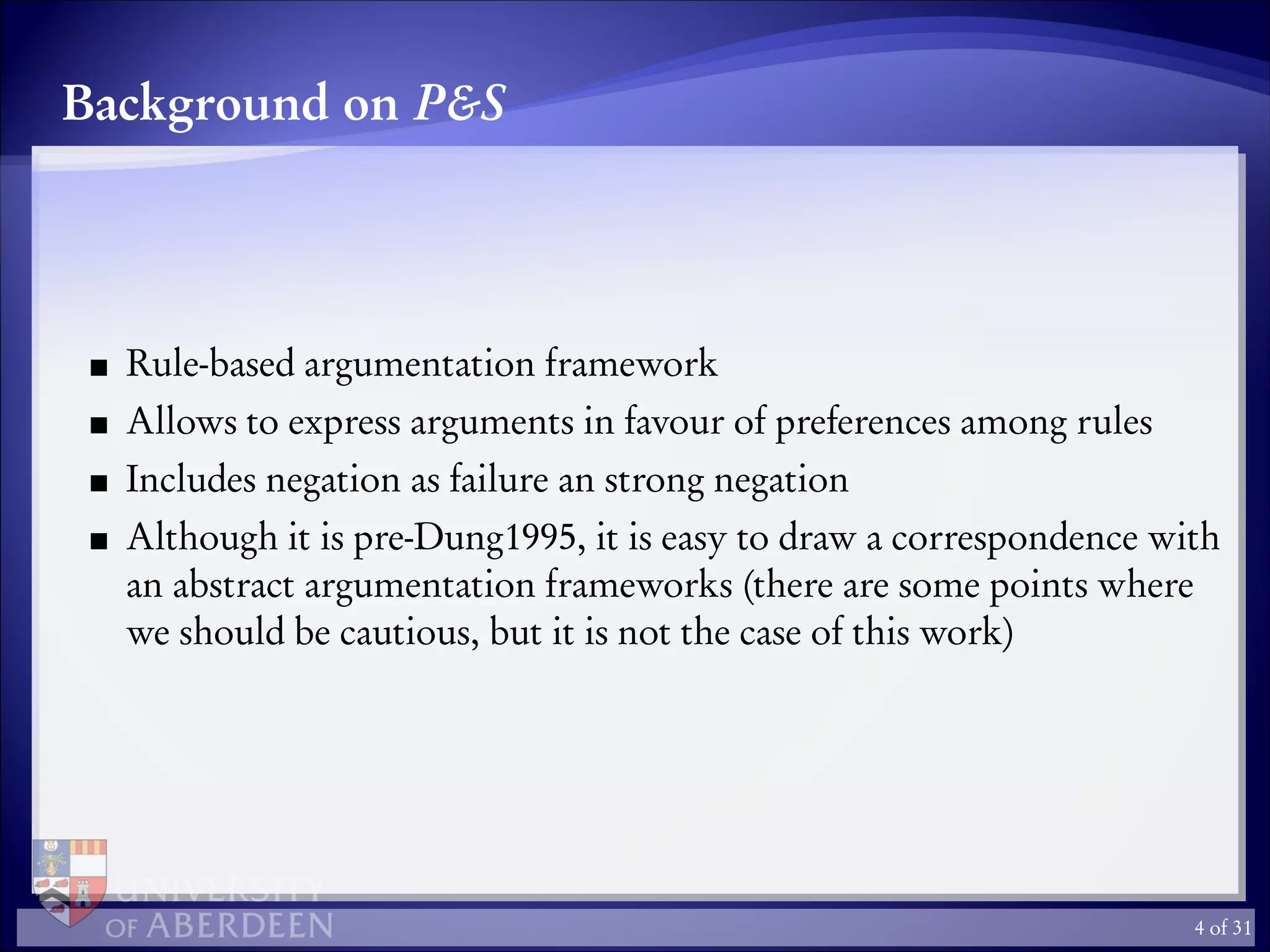 Background on P&S
Rule-based argumentation framework
Allows to express arguments in favour of preferences among rules
Includes negation as failure an strong negation
Although it is pre-Dung1995, it is easy to draw a correspondence with
an abstract argumentation frameworks (there are some points where
we should be cautious, but it is not the case of this work)
4 of 31
 
