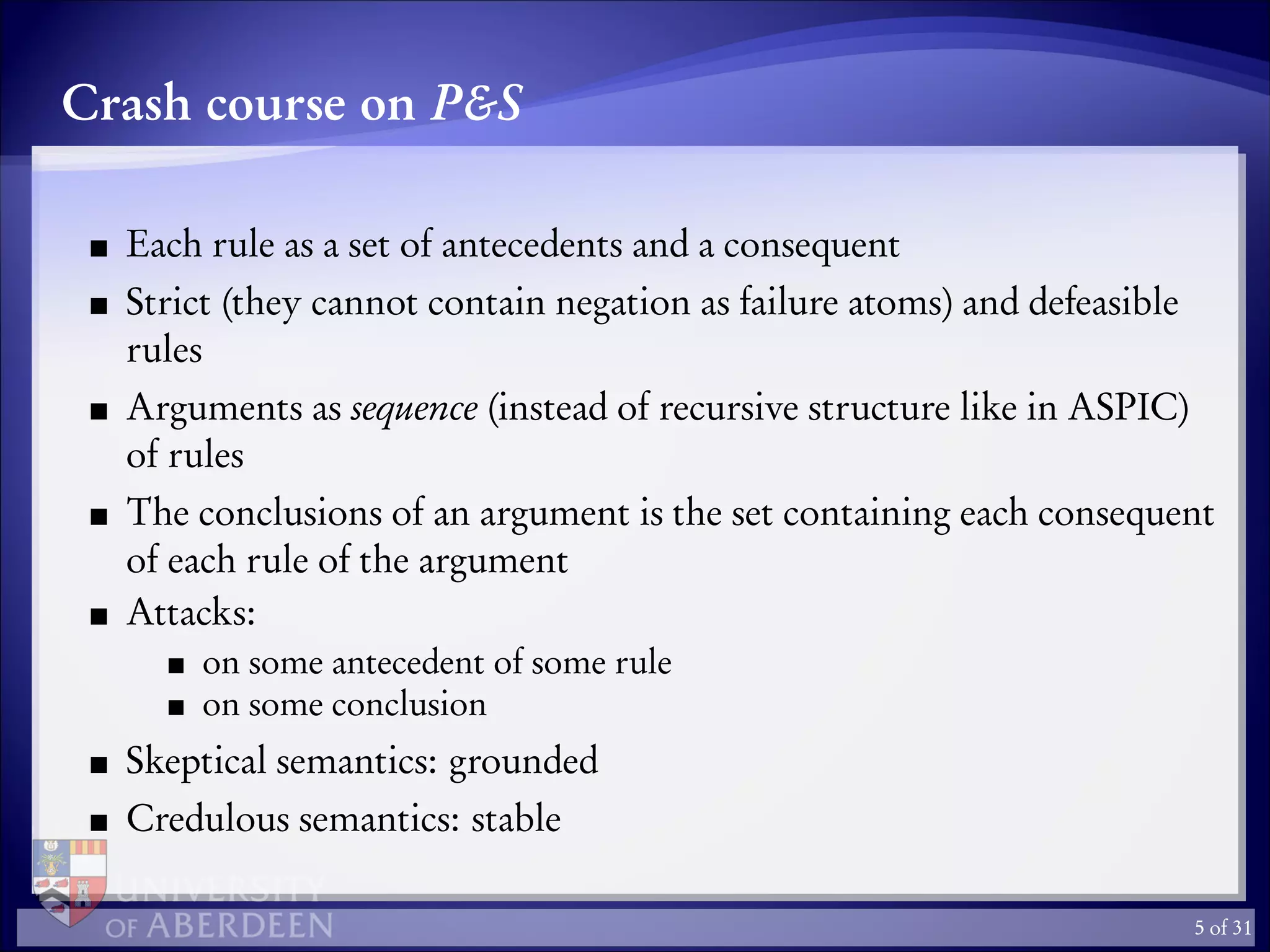 Crash course on P&S
Each rule as a set of antecedents and a consequent
Strict (they cannot contain negation as failure atoms) and defeasible
rules
Arguments as sequence (instead of recursive structure like in ASPIC)
of rules
The conclusions of an argument is the set containing each consequent
of each rule of the argument
Attacks:
on some antecedent of some rule
on some conclusion
Skeptical semantics: grounded
Credulous semantics: stable
5 of 31
 