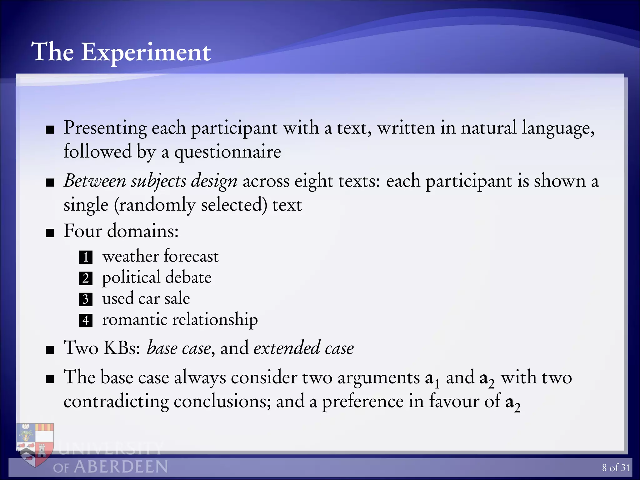 The Experiment
Presenting each participant with a text, written in natural language,
followed by a questionnaire
Between subjects design across eight texts: each participant is shown a
single (randomly selected) text
Four domains:
1 weather forecast
2 political debate
3 used car sale
4 romantic relationship
Two KBs: base case, and extended case
The base case always consider two arguments a1 and a2 with two
contradicting conclusions; and a preference in favour of a2
8 of 31
 