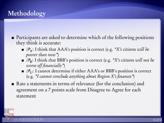 Methodology
Participants are asked to determine which of the following positions
they think is accurate:
A: I think that AAA’s position is correct (e.g. “X’s citizens will be
poorer than now”)
B: I think that BBB’s position is correct (e.g. “X’s citizens will not be
worse off ﬁnancially”)
U: I cannot determine if either AAA’s or BBB’s position is correct
(e.g. “I cannot conclude anything about Region X’s ﬁnances”)
Rate a statements in terms of relevance (for the conclusion) and
agreement on a 7 points scale from Disagree to Agree for each
statement
16 of 31
 