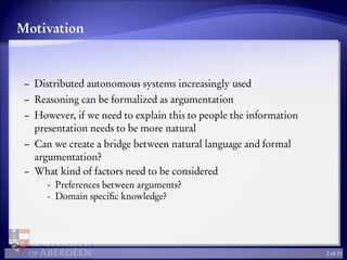 Motivation
– Distributed autonomous systems increasingly used
– Reasoning can be formalized as argumentation
– However, if we need to explain this to people the information
presentation needs to be more natural
– Can we create a bridge between natural language and formal
argumentation?
– What kind of factors need to be considered
- Preferences between arguments?
- Domain speciﬁc knowledge?
2 of 31
 