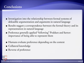 Conclusions
Investigation into the relationship between formal systems of
defeasible argumentation and arguments in natural language
Results suggest a correspondence between the formal theory and its
representation in natural language
Preference generally applied “following” Prakken and Sartor:
importance of being able to represent them
Humans evaluate preference depending on the context
Collateral knowledge
Reverse of preference
28 of 31
 