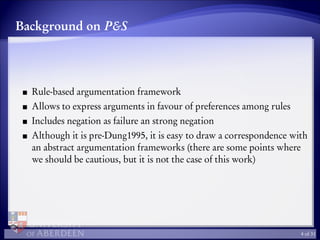 Background on P&S
Rule-based argumentation framework
Allows to express arguments in favour of preferences among rules
Includes negation as failure an strong negation
Although it is pre-Dung1995, it is easy to draw a correspondence with
an abstract argumentation frameworks (there are some points where
we should be cautious, but it is not the case of this work)
4 of 31
 