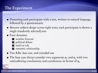 The Experiment
Presenting each participant with a text, written in natural language,
followed by a questionnaire
Between subjects design across eight texts: each participant is shown a
single (randomly selected) text
Four domains:
1 weather forecast
2 political debate
3 used car sale
4 romantic relationship
Two KBs: base case, and extended case
The base case always consider two arguments a1 and a2 with two
contradicting conclusions; and a preference in favour of a2
8 of 31
 