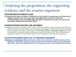 Analysing the proposition, the supporting
evidence and the counter-argument
PROPOSITION/STATEMENT/CLAIM:
Considering the learning styles of students can be useful for assessment and teaching of
   dyslexic students, as it can give them the opportunity to focus on their own
   understanding of text and utilise their strengths in learning to access text across the
   curriculum (Wearmouth and Reid 2002).

EVIDENCE/PROOF/SUPPORT FOR ARGUMENT
A study undertaken by Exley (2003; cited in Elliot et al 2007) examined the performance
   and attainment in both literacy and numeracy of dyslexic children when their preferred
   learning styles are taken into account. From the results it could be noted that when
   the students’ preferred learning styles are used during teaching, they increase their
   academic attainment and also improve their attitudes to learning and behaviour.

COUNTER-ARGUMENT/REBUTTAL OF PREVIOUS ARGUMENT
However, in contrast to this, Mortimore (2005; cited in Elliot et al 2007) points out that
  labelling a child with a particular learning style can limit that student to that particular
  style only, rather than liberate him/her, thus giving him/her more freedom for learning.
 