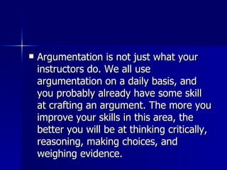 Argumentation is not just what your instructors do. We all use argumentation on a daily basis, and you probably already have some skill at crafting an argument. The more you improve your skills in this area, the better you will be at thinking critically, reasoning, making choices, and weighing evidence.  