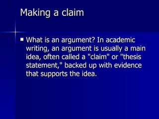 Making a claim  What is an argument? In academic writing, an argument is usually a main idea, often called a "claim" or "thesis statement," backed up with evidence that supports the idea.  