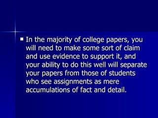 In the majority of college papers, you will need to make some sort of claim and use evidence to support it, and your ability to do this well will separate your papers from those of students who see assignments as mere accumulations of fact and detail.  