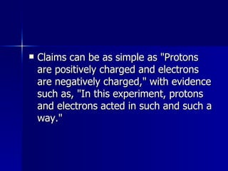 Claims can be as simple as "Protons are positively charged and electrons are negatively charged," with evidence such as, "In this experiment, protons and electrons acted in such and such a way."  