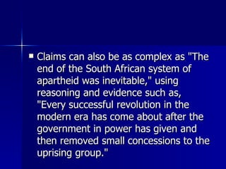 Claims can also be as complex as "The end of the South African system of apartheid was inevitable," using reasoning and evidence such as, "Every successful revolution in the modern era has come about after the government in power has given and then removed small concessions to the uprising group."  