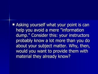 Asking yourself what your point is can help you avoid a mere "information dump." Consider this: your instructors probably know a lot more than you do about your subject matter. Why, then, would you want to provide them with material they already know?  