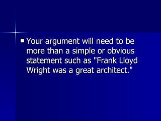 Your argument will need to be more than a simple or obvious statement such as "Frank Lloyd Wright was a great architect." 