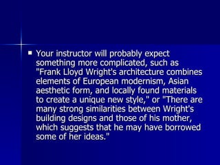 Your instructor will probably expect something more complicated, such as "Frank Lloyd Wright's architecture combines elements of European modernism, Asian aesthetic form, and locally found materials to create a unique new style," or "There are many strong similarities between Wright's building designs and those of his mother, which suggests that he may have borrowed some of her ideas." 