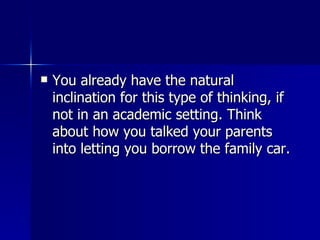 You already have the natural inclination for this type of thinking, if not in an academic setting. Think about how you talked your parents into letting you borrow the family car.  