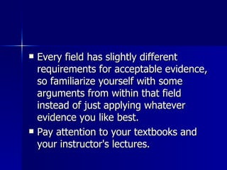 Every field has slightly different requirements for acceptable evidence, so familiarize yourself with some arguments from within that field instead of just applying whatever evidence you like best.  Pay attention to your textbooks and your instructor's lectures.  