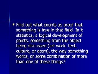 Find out what counts as proof that something is true in that field. Is it statistics, a logical development of points, something from the object being discussed (art work, text, culture, or atom), the way something works, or some combination of more than one of these things?  
