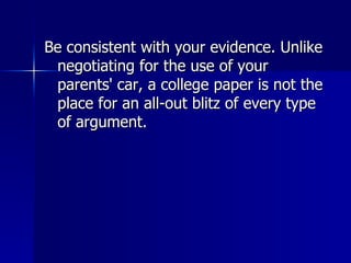 Be consistent with your evidence. Unlike negotiating for the use of your parents' car, a college paper is not the place for an all-out blitz of every type of argument.  