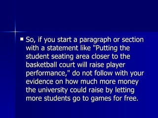 So, if you start a paragraph or section with a statement like "Putting the student seating area closer to the basketball court will raise player performance," do not follow with your evidence on how much more money the university could raise by letting more students go to games for free.  