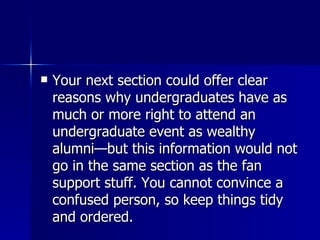 Your next section could offer clear reasons why undergraduates have as much or more right to attend an undergraduate event as wealthy alumni—but this information would not go in the same section as the fan support stuff. You cannot convince a confused person, so keep things tidy and ordered.  