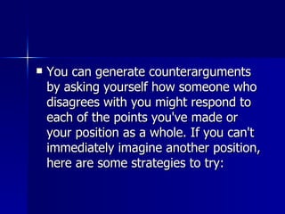 You can generate counterarguments by asking yourself how someone who disagrees with you might respond to each of the points you've made or your position as a whole. If you can't immediately imagine another position, here are some strategies to try: 