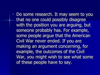Do some research. It may seem to you that no one could possibly disagree with the position you are arguing, but someone probably has. For example, some people argue that the American Civil War never ended. If you are making an argument concerning, for example, the outcomes of the Civil War, you might wish to see what some of these people have to say.  
