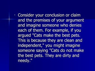 Consider your conclusion or claim and the premises of your argument and imagine someone who denies each of them. For example, if you argued "Cats make the best pets. This is because they are clean and independent," you might imagine someone saying "Cats do not make the best pets. They are dirty and needy."  