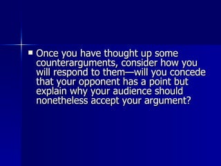 Once you have thought up some counterarguments, consider how you will respond to them—will you concede that your opponent has a point but explain why your audience should nonetheless accept your argument?  