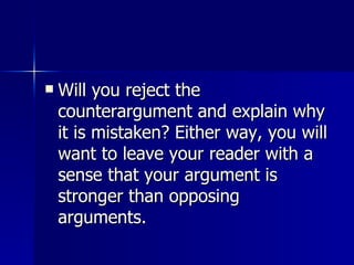 Will you reject the counterargument and explain why it is mistaken? Either way, you will want to leave your reader with a sense that your argument is stronger than opposing arguments. 