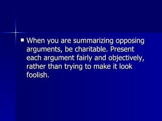 When you are summarizing opposing arguments, be charitable. Present each argument fairly and objectively, rather than trying to make it look foolish.  