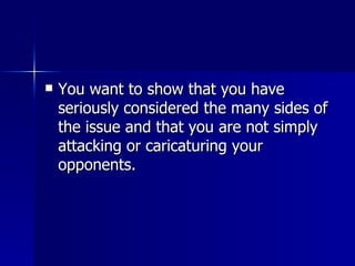 You want to show that you have seriously considered the many sides of the issue and that you are not simply attacking or caricaturing your opponents. 