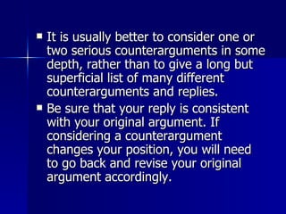 It is usually better to consider one or two serious counterarguments in some depth, rather than to give a long but superficial list of many different counterarguments and replies. Be sure that your reply is consistent with your original argument. If considering a counterargument changes your position, you will need to go back and revise your original argument accordingly. 