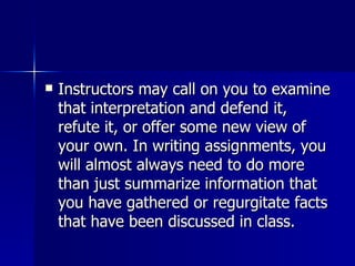 Instructors may call on you to examine that interpretation and defend it, refute it, or offer some new view of your own. In writing assignments, you will almost always need to do more than just summarize information that you have gathered or regurgitate facts that have been discussed in class.  