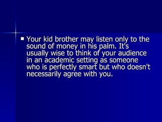 Your kid brother may listen only to the sound of money in his palm. It's usually wise to think of your audience in an academic setting as someone who is perfectly smart but who doesn't necessarily agree with you.  