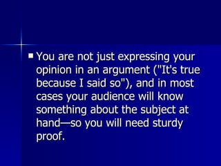 You are not just expressing your opinion in an argument ("It's true because I said so"), and in most cases your audience will know something about the subject at hand—so you will need sturdy proof.  
