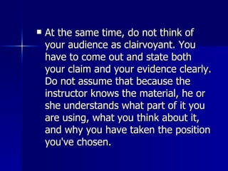 At the same time, do not think of your audience as clairvoyant. You have to come out and state both your claim and your evidence clearly. Do not assume that because the instructor knows the material, he or she understands what part of it you are using, what you think about it, and why you have taken the position you've chosen.  