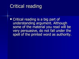 Critical reading  Critical reading is a big part of understanding argument. Although some of the material you read will be very persuasive, do not fall under the spell of the printed word as authority.  