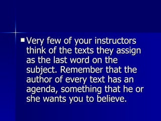 Very few of your instructors think of the texts they assign as the last word on the subject. Remember that the author of every text has an agenda, something that he or she wants you to believe. 