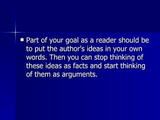 Part of your goal as a reader should be to put the author's ideas in your own words. Then you can stop thinking of these ideas as facts and start thinking of them as arguments.  