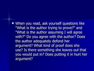 When you read, ask yourself questions like "What is the author trying to prove?" and "What is the author assuming I will agree with?" Do you agree with the author? Does the author adequately defend her argument? What kind of proof does she use? Is there something she leaves out that you would put in? Does putting it in hurt her argument?  