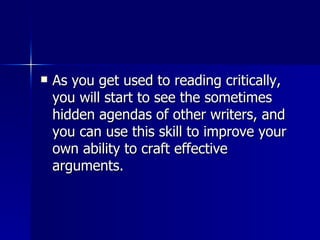 As you get used to reading critically, you will start to see the sometimes hidden agendas of other writers, and you can use this skill to improve your own ability to craft effective arguments.  