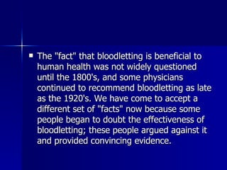 The "fact" that bloodletting is beneficial to human health was not widely questioned until the 1800's, and some physicians continued to recommend bloodletting as late as the 1920's. We have come to accept a different set of "facts" now because some people began to doubt the effectiveness of bloodletting; these people argued against it and provided convincing evidence.  