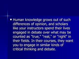 Human knowledge grows out of such differences of opinion, and scholars like your instructors spend their lives engaged in debate over what may be counted as "true," "real," or "right" in their fields. In their courses, they want you to engage in similar kinds of critical thinking and debate.  