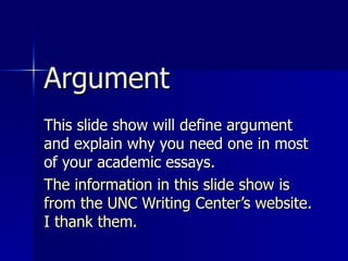 Argument This slide show will define argument and explain why you need one in most of your academic essays.  The information in this slide show is from the UNC Writing Center’s website. I thank them.  